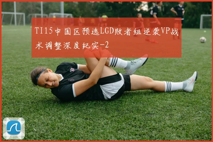 TI15中国区预选LGD败者组逆袭VP战术调整深度纪实