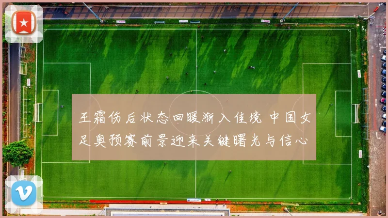 王霜伤后状态回暖渐入佳境 中国女足奥预赛前景迎来关键曙光与信心