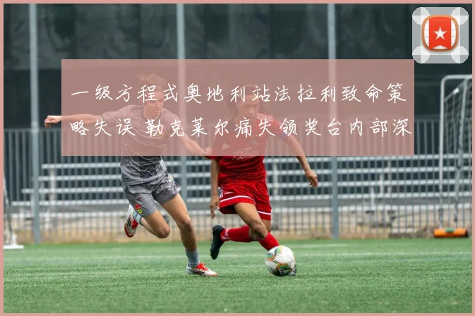 一级方程式奥地利站法拉利致命策略失误 勒克莱尔痛失领奖台内部深度复盘
