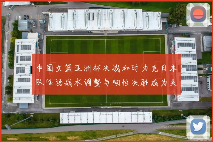 中国女篮亚洲杯决战加时力克日本队临场战术调整与韧性决胜成为关键