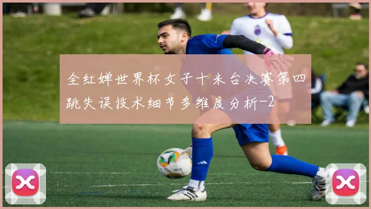 全红婵世界杯女子十米台决赛第四跳失误技术细节多维度分析
