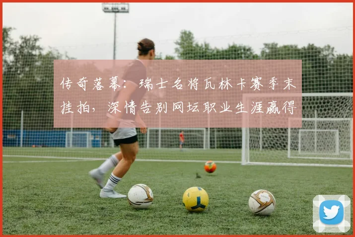 传奇落幕:瑞士名将瓦林卡赛季末挂拍,深情告别网坛职业生涯赢得全球敬意