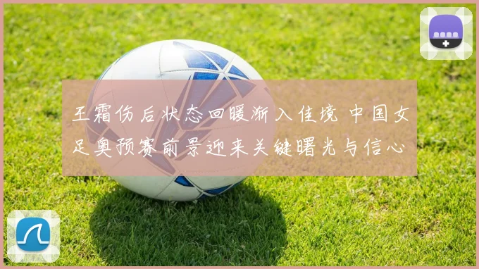 王霜伤后状态回暖渐入佳境 中国女足奥预赛前景迎来关键曙光与信心