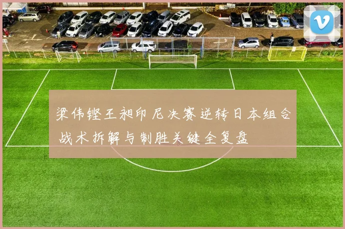 梁伟铿王昶印尼决赛逆转日本组合 战术拆解与制胜关键全复盘