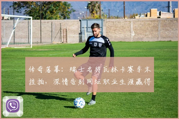 传奇落幕：瑞士名将瓦林卡赛季末挂拍，深情告别网坛职业生涯赢得全球敬意