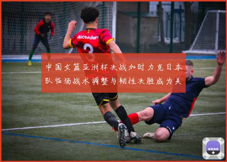 中国女篮亚洲杯决战加时力克日本队临场战术调整与韧性决胜成为关键
